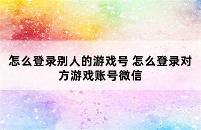 怎么登录别人的游戏号 怎么登录对方游戏账号微信